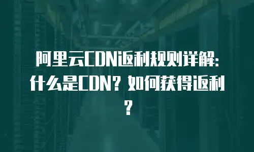 阿里云CDN返利规则详解：什么是CDN？如何获得返利？