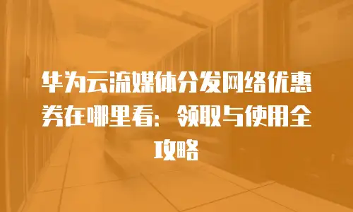 华为云流媒体分发网络优惠券在哪里看：领取与使用全攻略