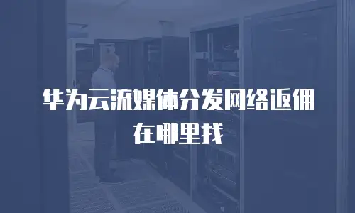 华为云流媒体分发网络返佣在哪里找