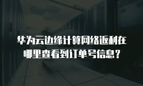 华为云边缘计算网络返利在哪里查看到订单号信息？