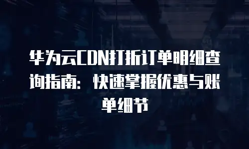 华为云CDN打折订单明细查询指南：快速掌握优惠与账单细节