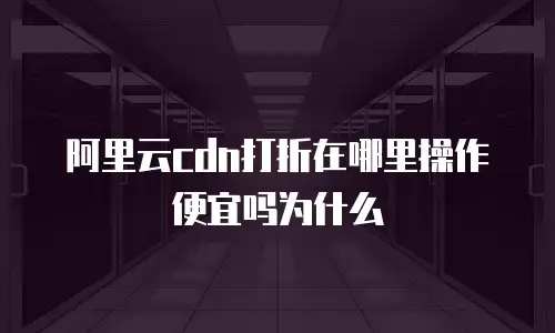 阿里云cdn打折在哪里操作便宜吗为什么