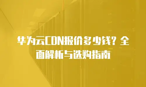 华为云CDN报价多少钱？全面解析与选购指南