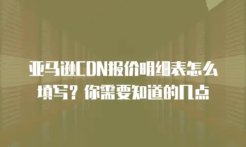 亚马逊CDN报价明细表怎么填写？你需要知道的几点
