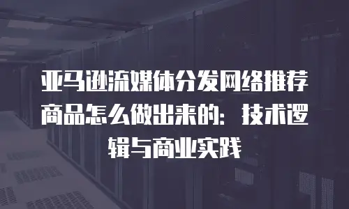 亚马逊流媒体分发网络推荐商品怎么做出来的：技术逻辑与商业实践