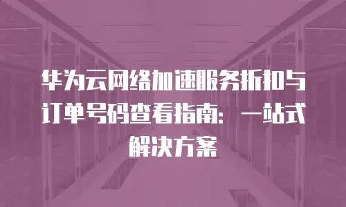 华为云网络加速服务折扣与订单号码查看指南：一站式解决方案