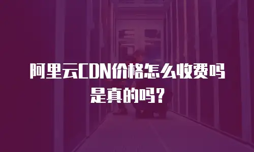 阿里云CDN价格怎么收费吗是真的吗？