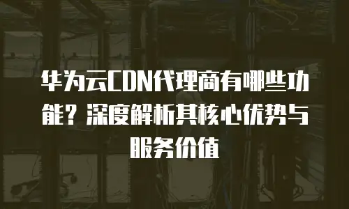 华为云CDN代理商有哪些功能？深度解析其核心优势与服务价值