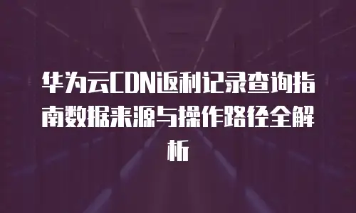 华为云CDN返利记录查询指南数据来源与操作路径全解析  