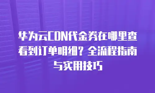 华为云CDN代金券在哪里查看到订单明细？全流程指南与实用技巧