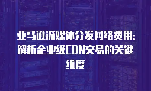 亚马逊流媒体分发网络费用：解析企业级CDN交易的关键维度