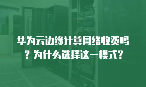 华为云边缘计算网络收费吗？为什么选择这一模式？