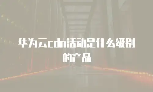 华为云cdn活动是什么级别的产品