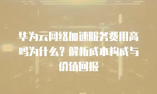 华为云网络加速服务费用高吗为什么？解析成本构成与价值回报