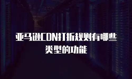 亚马逊CDN打折规则有哪些类型的功能