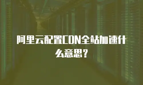阿里云配置CDN全站加速什么意思？