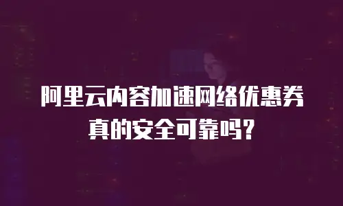 阿里云内容加速网络优惠券真的安全可靠吗？