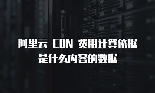 阿里云 CDN 费用计算依据是什么内容的数据