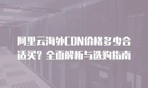 阿里云海外CDN价格多少合适买？全面解析与选购指南