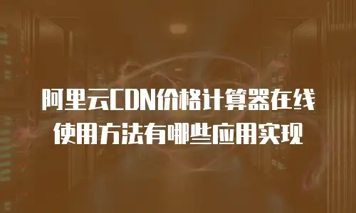 阿里云CDN价格计算器在线使用方法有哪些应用实现