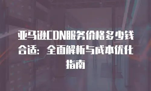 亚马逊CDN服务价格多少钱合适：全面解析与成本优化指南