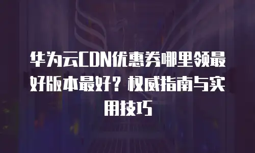 华为云CDN优惠券哪里领最好版本最好？权威指南与实用技巧