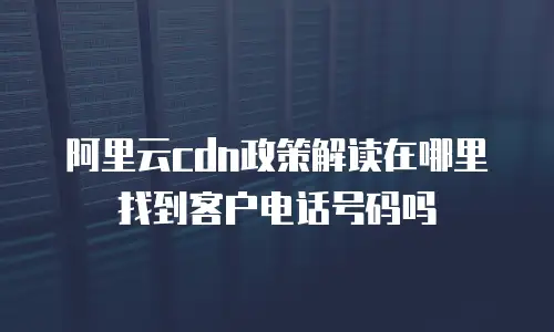 阿里云cdn政策解读在哪里找到客户电话号码吗