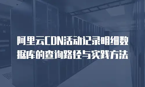 阿里云CDN活动记录明细数据库的查询路径与实践方法  