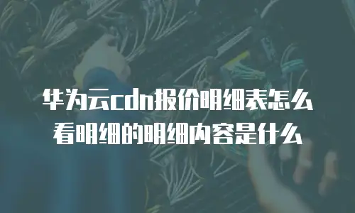 华为云cdn报价明细表怎么看明细的明细内容是什么