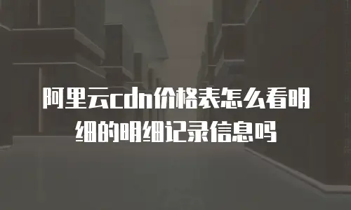 阿里云cdn价格表怎么看明细的明细记录信息吗