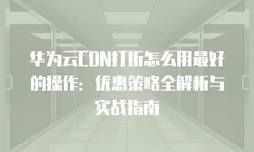 华为云CDN打折怎么用最好的操作：优惠策略全解析与实战指南