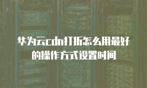 华为云cdn打折怎么用最好的操作方式设置时间