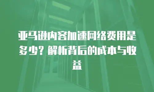亚马逊内容加速网络费用是多少？解析背后的成本与收益
