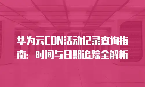 华为云CDN活动记录查询指南：时间与日期追踪全解析