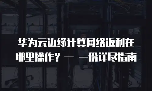 华为云边缘计算网络返利在哪里操作？&mdash; 一份详尽指南