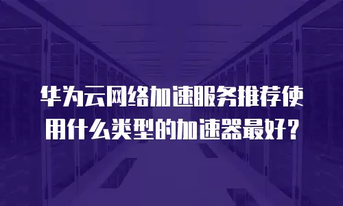 华为云网络加速服务推荐使用什么类型的加速器最好？