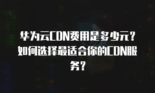 华为云CDN费用是多少元？如何选择最适合你的CDN服务？
