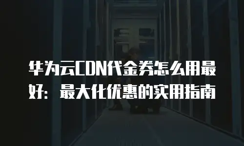 华为云CDN代金券怎么用最好：最大化优惠的实用指南