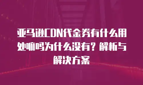 亚马逊CDN代金券有什么用处嘛吗为什么没有？解析与解决方案 