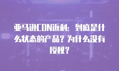 亚马逊CDN返利：到底是什么状态的产品？为什么没有授权？