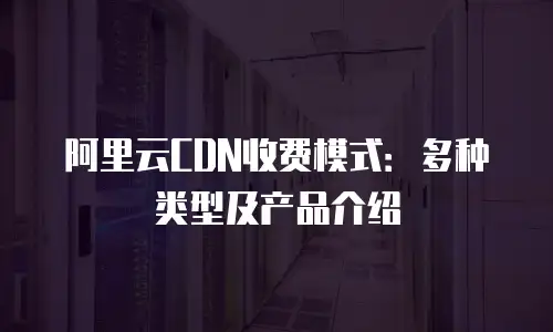 阿里云CDN收费模式：多种类型及产品介绍