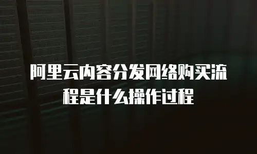 阿里云内容分发网络购买流程是什么操作过程