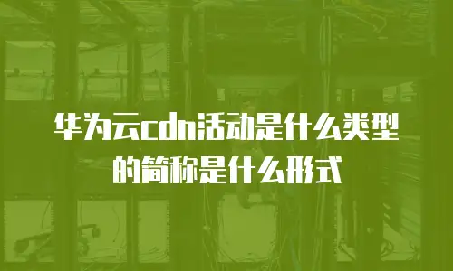 华为云cdn活动是什么类型的简称是什么形式