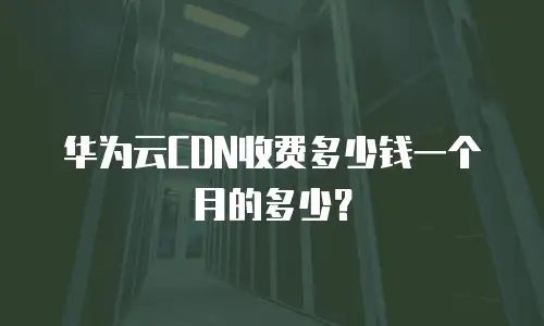 华为云CDN收费多少钱一个月的多少？