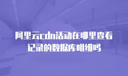 阿里云cdn活动在哪里查看记录的数据库明细吗