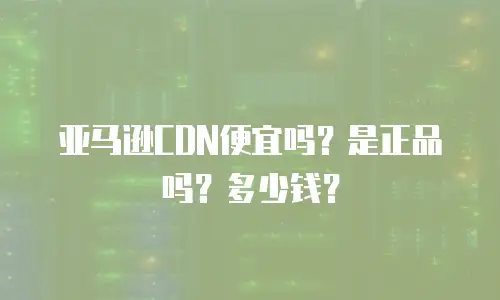 亚马逊CDN便宜吗？是正品吗？多少钱？