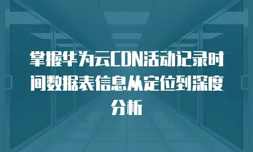 掌握华为云CDN活动记录时间数据表信息从定位到深度分析  