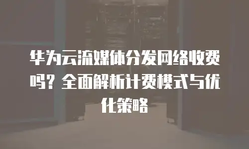 华为云流媒体分发网络收费吗？全面解析计费模式与优化策略