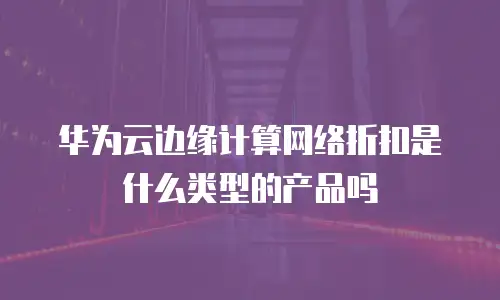 华为云边缘计算网络折扣是什么类型的产品吗