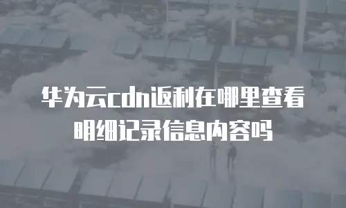 华为云cdn返利在哪里查看明细记录信息内容吗